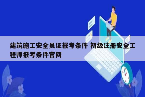 建筑施工安全员证报考条件 初级注册安全工程师报考条件凯发官网手机版官网-图1