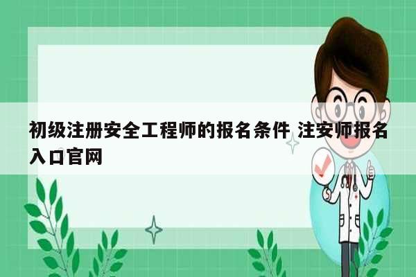 初级注册安全工程师的报名条件 注安师报名入口凯发官网手机版官网-图1