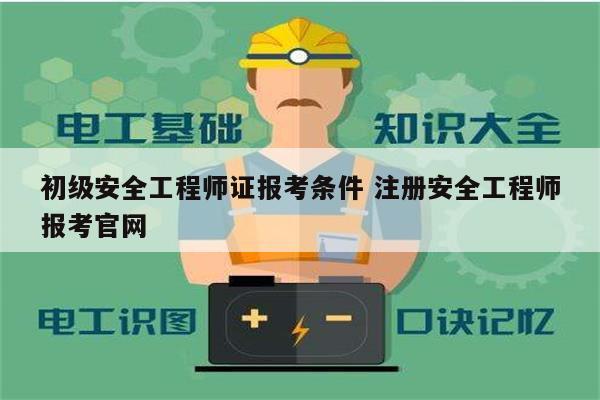 初级安全工程师证报考条件 注册安全工程师报考凯发官网手机版官网-图1